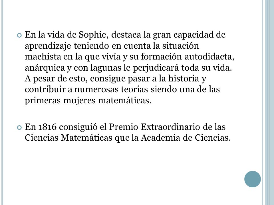 En la vida de Sophie, destaca la gran capacidad de aprendizaje teniendo en cuenta la situación machista en la que vivía y su formación autodidacta, anárquica y con lagunas le perjudicará toda su vida. A pesar de esto, consigue pasar a la historia y contribuir a numerosas teorías siendo una de las primeras mujeres matemáticas.