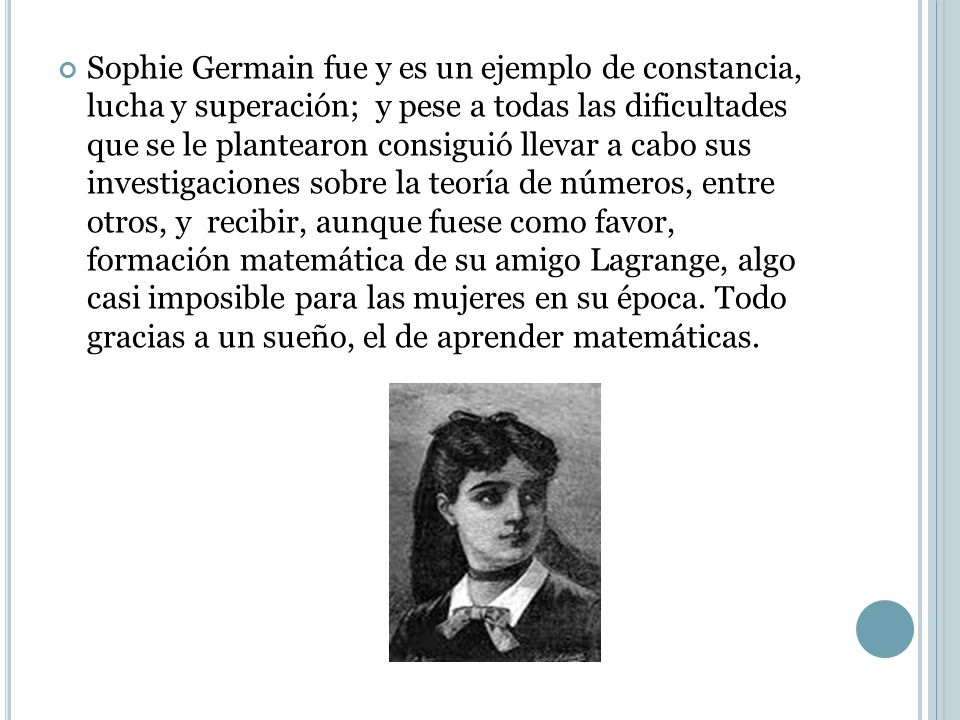 Sophie Germain fue y es un ejemplo de constancia, lucha y superación; y pese a todas las dificultades que se le plantearon consiguió llevar a cabo sus investigaciones sobre la teoría de números, entre otros, y recibir, aunque fuese como favor, formación matemática de su amigo Lagrange, algo casi imposible para las mujeres en su época.