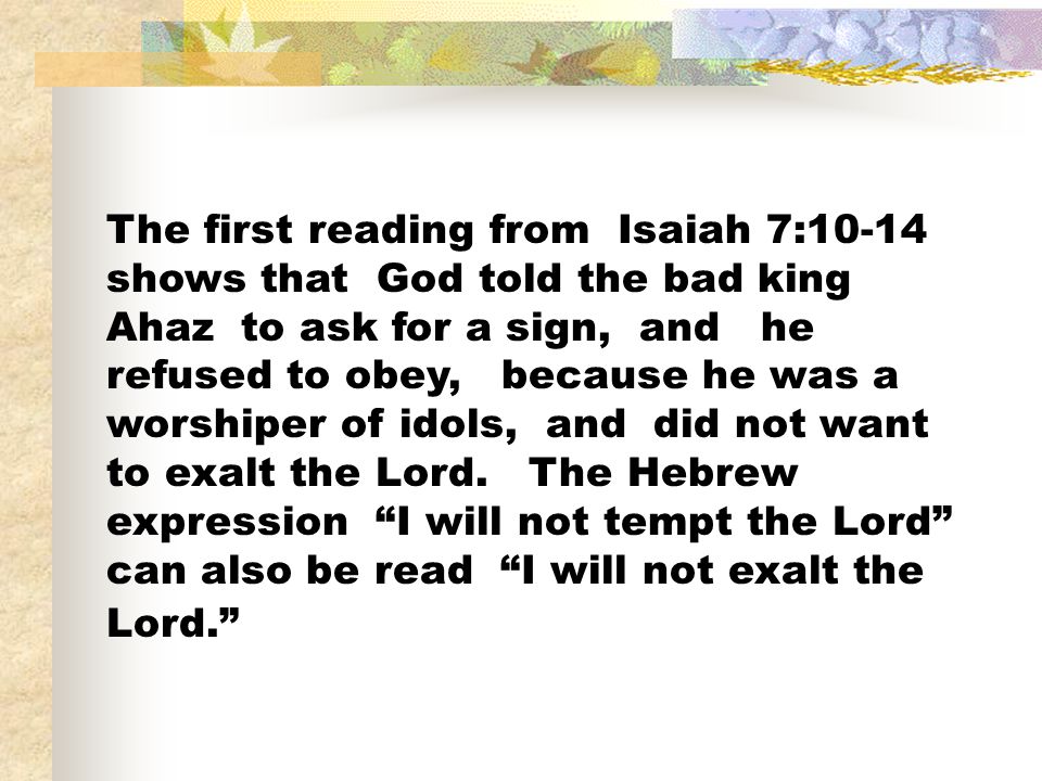 The first reading from Isaiah 7:10-14 shows that God told the bad king Ahaz to ask for a sign, and he refused to obey, because he was a worshiper of idols, and did not want to exalt the Lord.