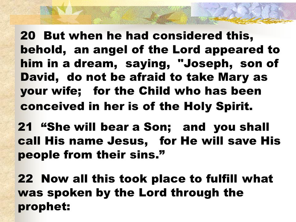 20 But when he had considered this, behold, an angel of the Lord appeared to him in a dream, saying, Joseph, son of David, do not be afraid to take Mary as your wife; for the Child who has been conceived in her is of the Holy Spirit.