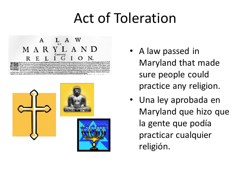 Act of Toleration A law passed in Maryland that made sure people could practice any religion.