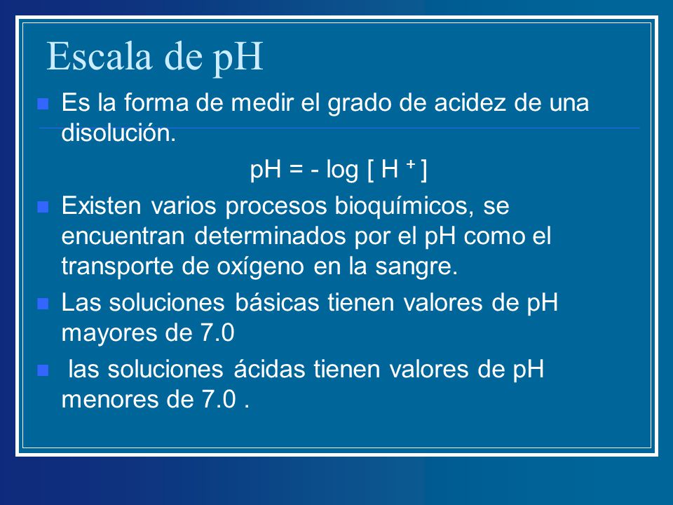 Escala de pH Es la forma de medir el grado de acidez de una disolución. pH = - log [ H + ]