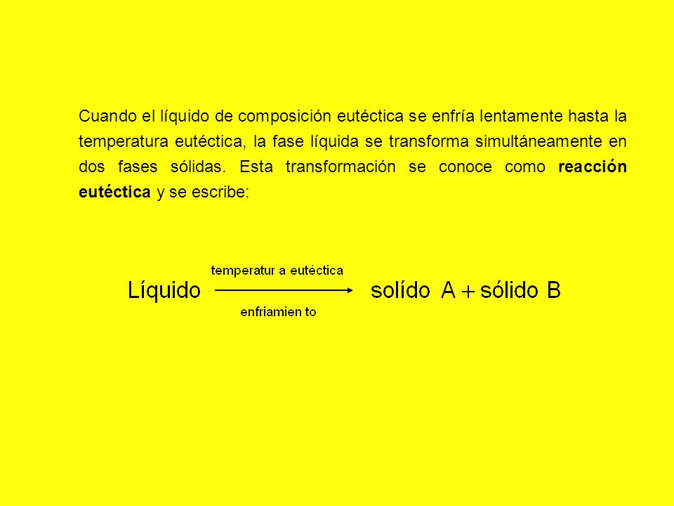 Cuando el líquido de composición eutéctica se enfría lentamente hasta la temperatura eutéctica, la fase líquida se transforma simultáneamente en dos fases sólidas.