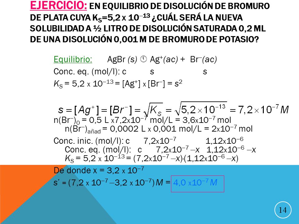 Ejercicio: En equilibrio de disolución de bromuro de plata cuya Ks=5,2 x 1013 ¿cuál será la nueva solubilidad a ½ litro de disolución saturada 0,2 ml de una disolución 0,001 M de bromuro de potasio
