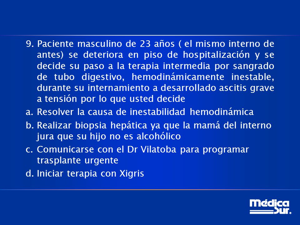 9. Paciente masculino de 23 años ( el mismo interno de antes) se deteriora en piso de hospitalización y se decide su paso a la terapia intermedia por sangrado de tubo digestivo, hemodinámicamente inestable, durante su internamiento a desarrollado ascitis grave a tensión por lo que usted decide