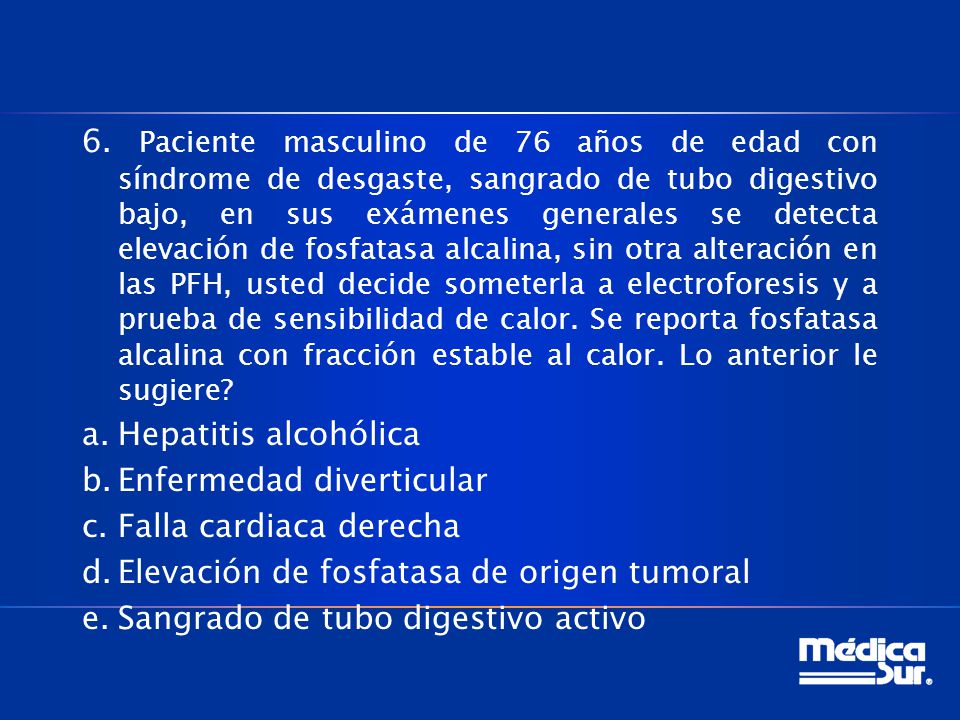 6. Paciente masculino de 76 años de edad con síndrome de desgaste, sangrado de tubo digestivo bajo, en sus exámenes generales se detecta elevación de fosfatasa alcalina, sin otra alteración en las PFH, usted decide someterla a electroforesis y a prueba de sensibilidad de calor. Se reporta fosfatasa alcalina con fracción estable al calor. Lo anterior le sugiere