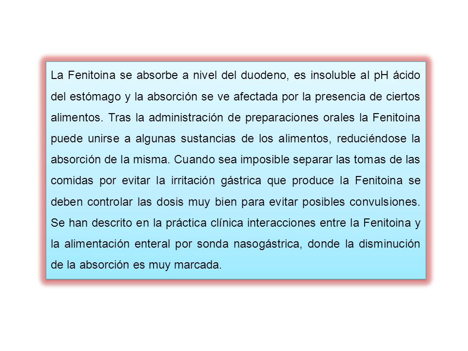 La Fenitoina se absorbe a nivel del duodeno, es insoluble al pH ácido del estómago y la absorción se ve afectada por la presencia de ciertos alimentos.