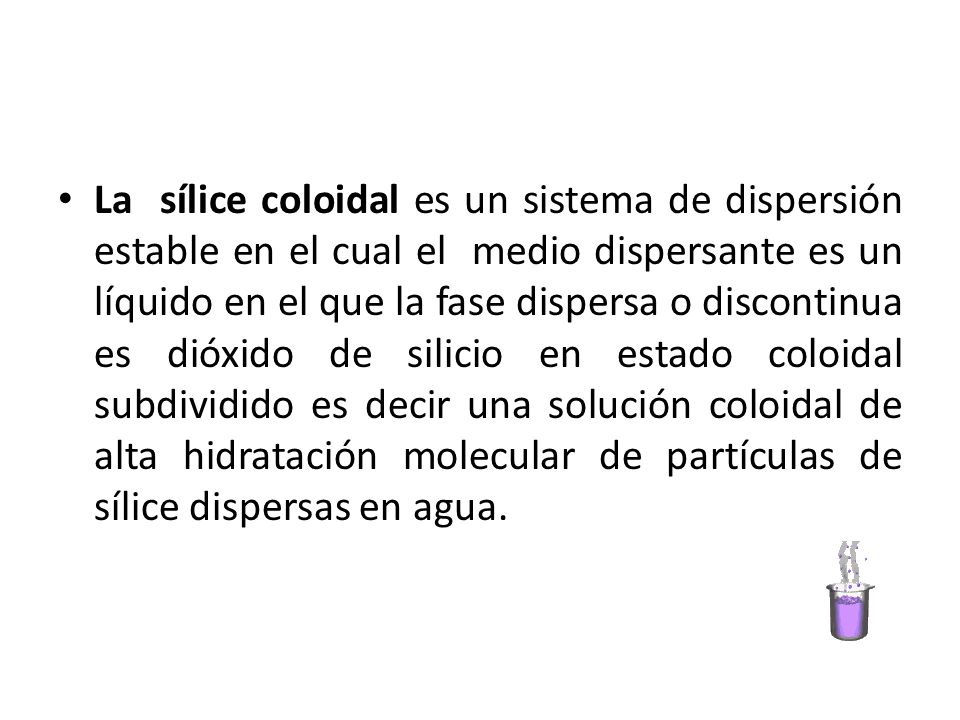 La sílice coloidal es un sistema de dispersión estable en el cual el medio dispersante es un líquido en el que la fase dispersa o discontinua es dióxido de silicio en estado coloidal subdividido es decir una solución coloidal de alta hidratación molecular de partículas de sílice dispersas en agua.