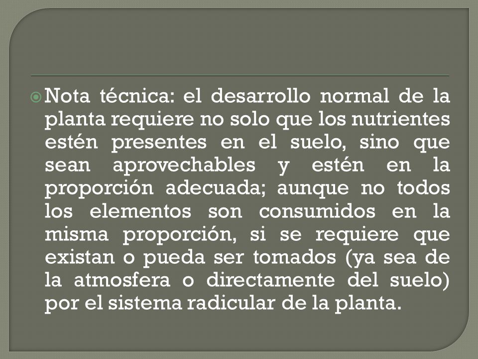 Nota técnica: el desarrollo normal de la planta requiere no solo que los nutrientes estén presentes en el suelo, sino que sean aprovechables y estén en la proporción adecuada; aunque no todos los elementos son consumidos en la misma proporción, si se requiere que existan o pueda ser tomados (ya sea de la atmosfera o directamente del suelo) por el sistema radicular de la planta.