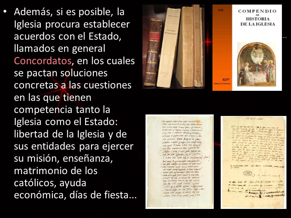 Además, si es posible, la Iglesia procura establecer acuerdos con el Estado, llamados en general Concordatos, en los cuales se pactan soluciones concretas a las cuestiones en las que tienen competencia tanto la Iglesia como el Estado: libertad de la Iglesia y de sus entidades para ejercer su misión, enseñanza, matrimonio de los católicos, ayuda económica, días de fiesta...