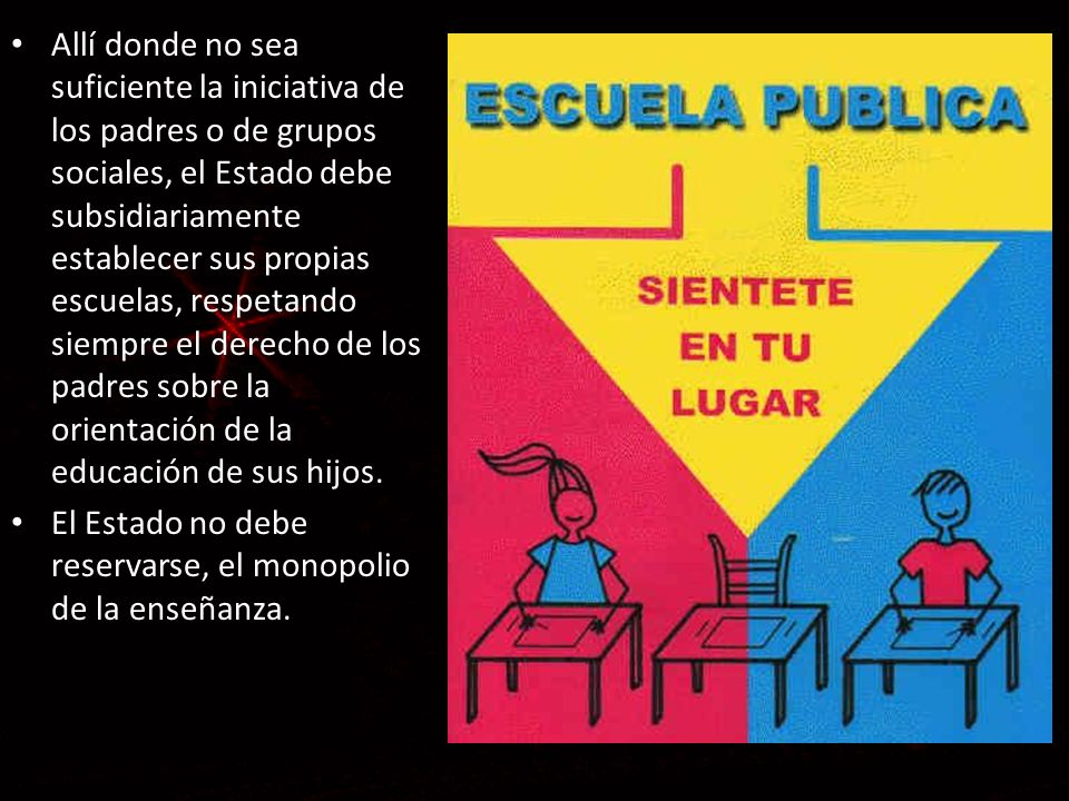Allí donde no sea suficiente la iniciativa de los padres o de grupos sociales, el Estado debe subsidiariamente establecer sus propias escuelas, respetando siempre el derecho de los padres sobre la orientación de la educación de sus hijos.