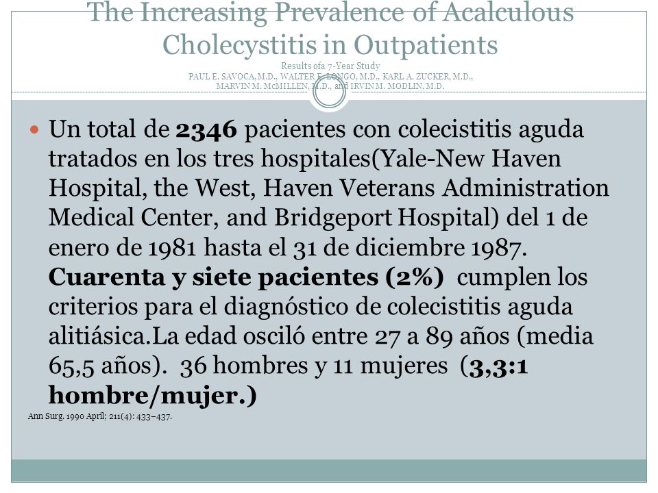 The Increasing Prevalence of Acalculous Cholecystitis in Outpatients Results ofa 7-Year Study PAUL E. SAVOCA, M.D., WALTER E. LONGO, M.D., KARL A. ZUCKER, M.D., MARVIN M. McMILLEN, M.D., and IRVIN M. MODLIN, M.D.