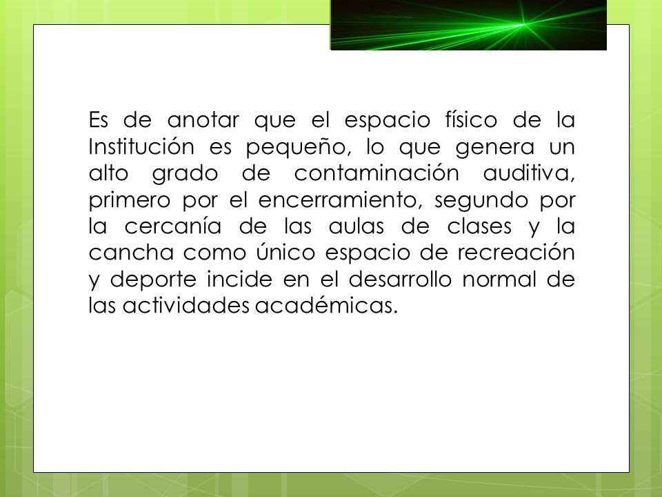 Es de anotar que el espacio físico de la Institución es pequeño, lo que genera un alto grado de contaminación auditiva, primero por el encerramiento, segundo por la cercanía de las aulas de clases y la cancha como único espacio de recreación y deporte incide en el desarrollo normal de las actividades académicas.