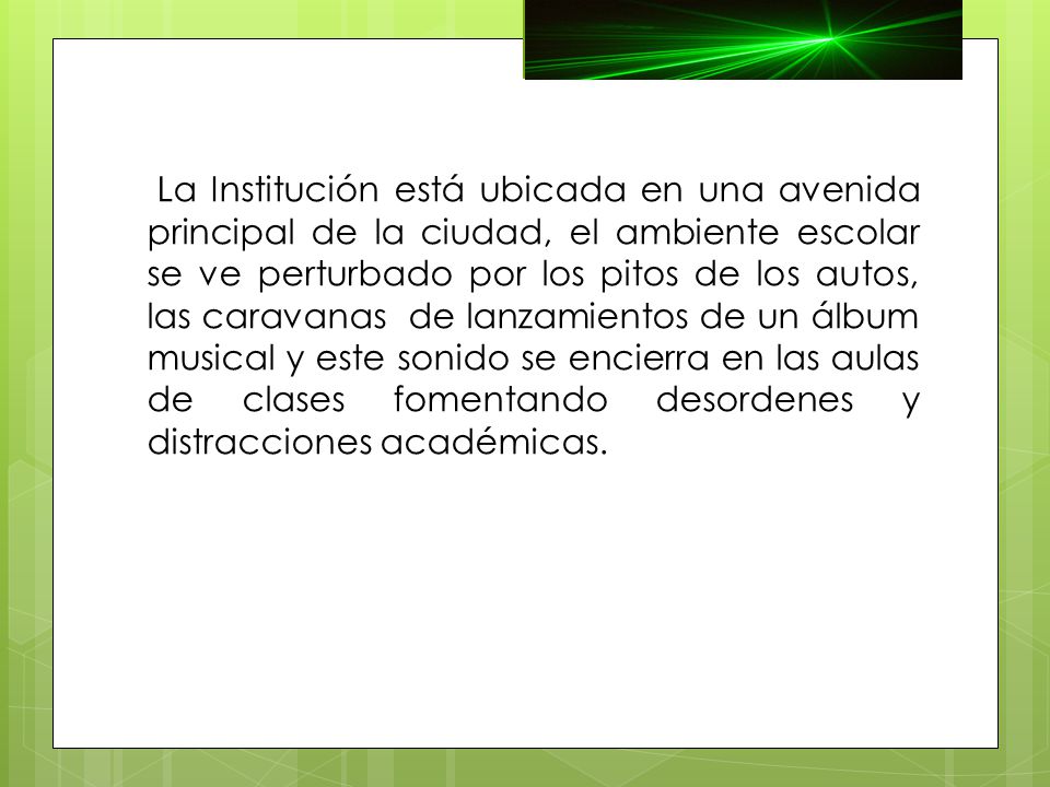 La Institución está ubicada en una avenida principal de la ciudad, el ambiente escolar se ve perturbado por los pitos de los autos, las caravanas de lanzamientos de un álbum musical y este sonido se encierra en las aulas de clases fomentando desordenes y distracciones académicas.