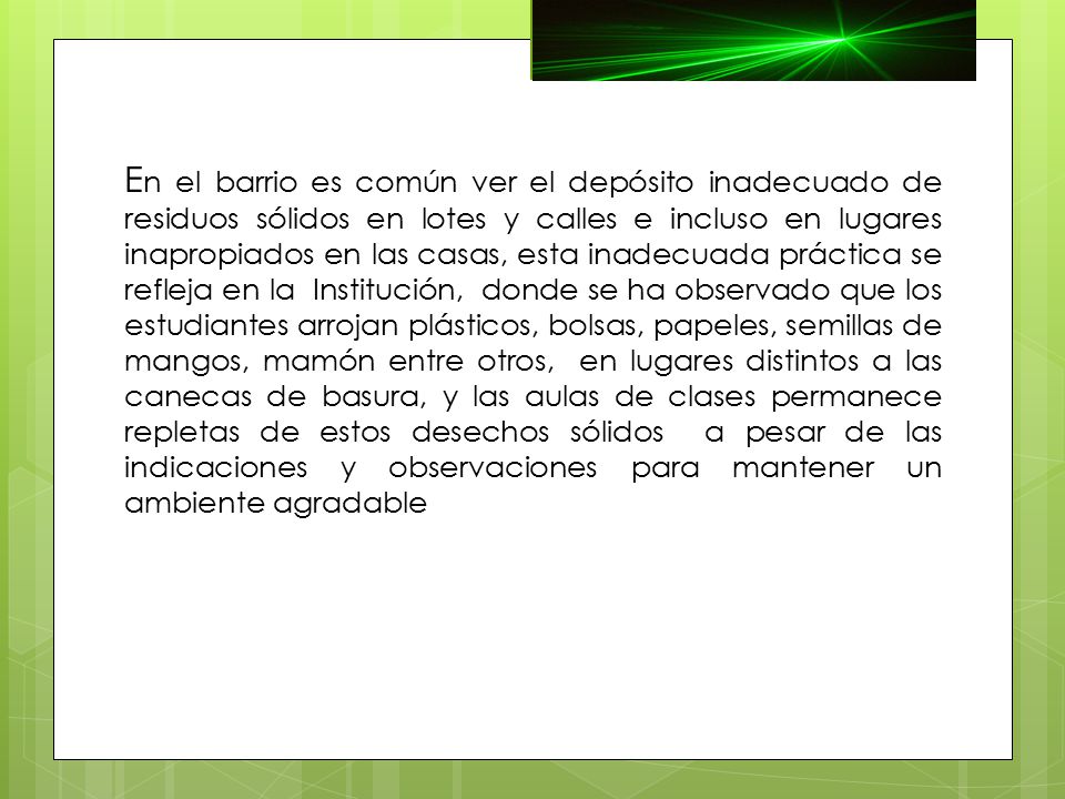 En el barrio es común ver el depósito inadecuado de residuos sólidos en lotes y calles e incluso en lugares inapropiados en las casas, esta inadecuada práctica se refleja en la Institución, donde se ha observado que los estudiantes arrojan plásticos, bolsas, papeles, semillas de mangos, mamón entre otros, en lugares distintos a las canecas de basura, y las aulas de clases permanece repletas de estos desechos sólidos a pesar de las indicaciones y observaciones para mantener un ambiente agradable