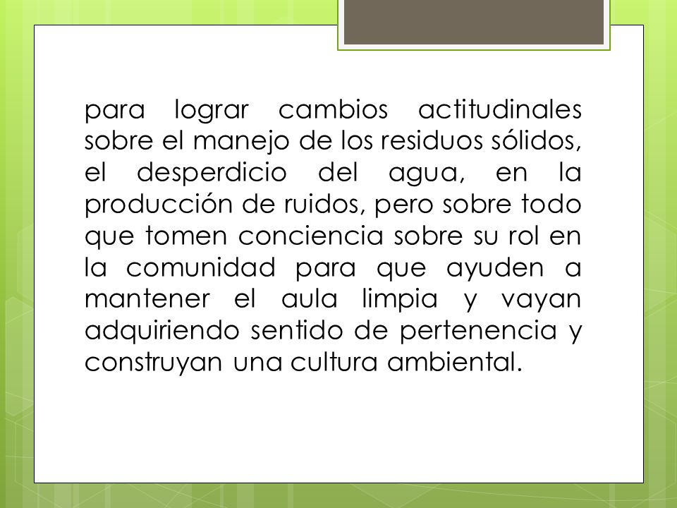 para lograr cambios actitudinales sobre el manejo de los residuos sólidos, el desperdicio del agua, en la producción de ruidos, pero sobre todo que tomen conciencia sobre su rol en la comunidad para que ayuden a mantener el aula limpia y vayan adquiriendo sentido de pertenencia y construyan una cultura ambiental.