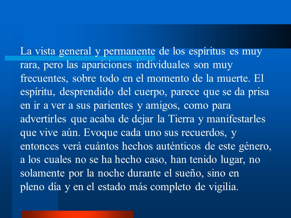 La vista general y permanente de los espíritus es muy rara, pero las apariciones individuales son muy frecuentes, sobre todo en el momento de la muerte. El espíritu, desprendido del cuerpo, parece que se da prisa en ir a ver a sus parientes y amigos, como para advertirles que acaba de dejar la Tierra y manifestarles que vive aún. Evoque cada uno sus recuerdos, y entonces verá cuántos hechos auténticos de este género, a los cuales no se ha hecho caso, han tenido lugar, no solamente por la noche durante el sueño, sino en