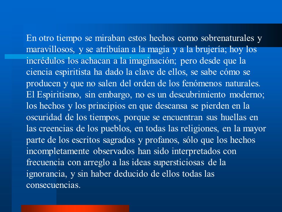 En otro tiempo se miraban estos hechos como sobrenaturales y maravillosos, y se atribuían a la magia y a la brujería; hoy los incrédulos los achacan a la imaginación; pero desde que la ciencia espiritista ha dado la clave de ellos, se sabe cómo se producen y que no salen del orden de los fenómenos naturales.