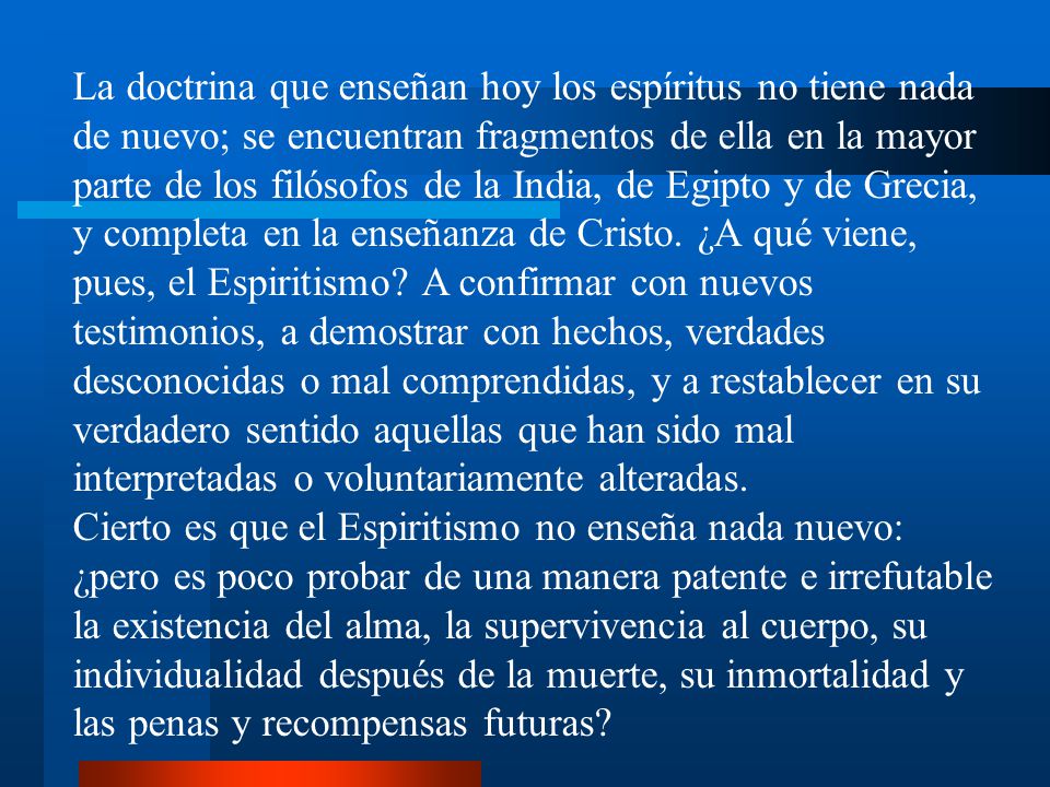 La doctrina que enseñan hoy los espíritus no tiene nada de nuevo; se encuentran fragmentos de ella en la mayor parte de los filósofos de la India, de Egipto y de Grecia, y completa en la enseñanza de Cristo. ¿A qué viene, pues, el Espiritismo A confirmar con nuevos testimonios, a demostrar con hechos, verdades desconocidas o mal comprendidas, y a restablecer en su verdadero sentido aquellas que han sido mal interpretadas o voluntariamente alteradas.