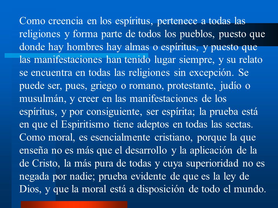 Como creencia en los espíritus, pertenece a todas las religiones y forma parte de todos los pueblos, puesto que donde hay hombres hay almas o espíritus, y puesto que las manifestaciones han tenido lugar siempre, y su relato se encuentra en todas las religiones sin excepción. Se puede ser, pues, griego o romano, protestante, judío o musulmán, y creer en las manifestaciones de los espíritus, y por consiguiente, ser espírita; la prueba está en que el Espiritismo tiene adeptos en todas las sectas.
