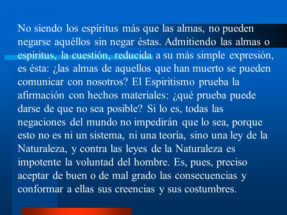 No siendo los espíritus más que las almas, no pueden negarse aquéllos sin negar éstas. Admitiendo las almas o espíritus, la cuestión, reducida a su más simple expresión, es ésta: ¿las almas de aquellos que han muerto se pueden comunicar con nosotros El Espiritismo prueba la afirmación con hechos materiales: ¿qué prueba puede darse de que no sea posible Si lo es, todas las negaciones del mundo no impedirán que lo sea, porque