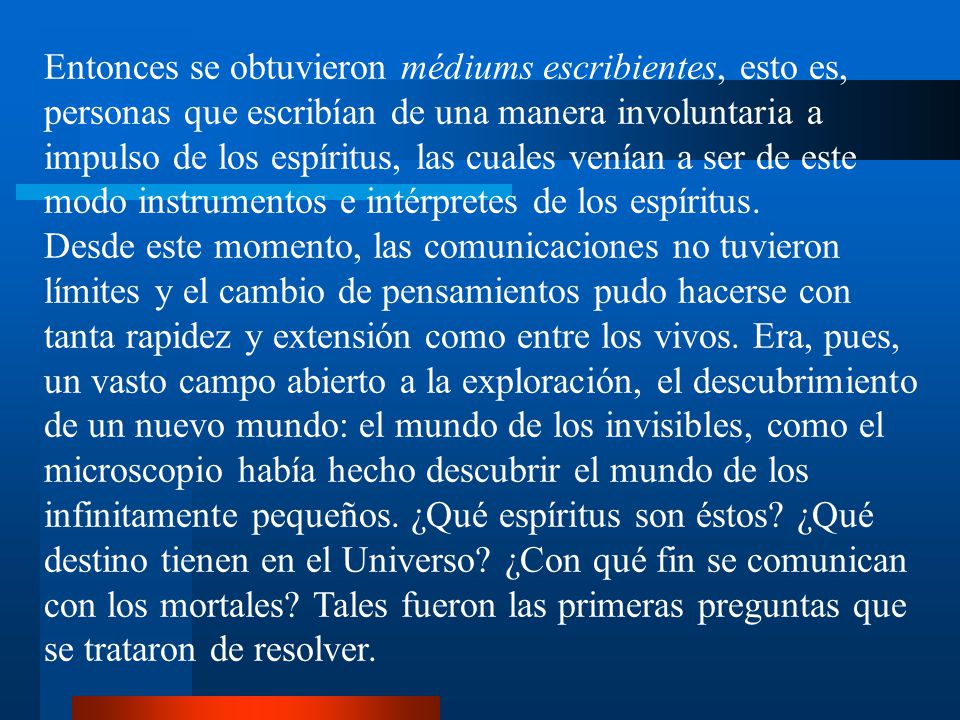 Entonces se obtuvieron médiums escribientes, esto es, personas que escribían de una manera involuntaria a impulso de los espíritus, las cuales venían a ser de este modo instrumentos e intérpretes de los espíritus.