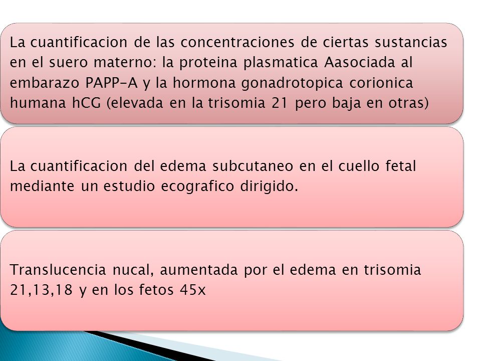 La cuantificacion de las concentraciones de ciertas sustancias en el suero materno: la proteina plasmatica Aasociada al embarazo PAPP-A y la hormona gonadrotopica corionica humana hCG (elevada en la trisomia 21 pero baja en otras)