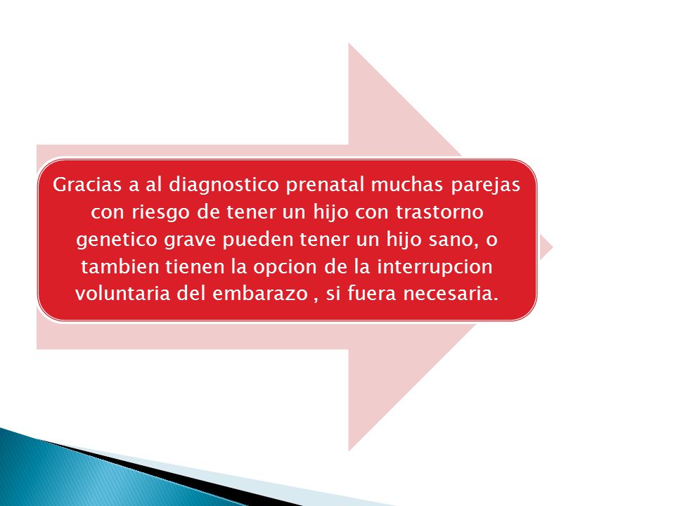 Gracias a al diagnostico prenatal muchas parejas con riesgo de tener un hijo con trastorno genetico grave pueden tener un hijo sano, o tambien tienen la opcion de la interrupcion voluntaria del embarazo , si fuera necesaria.