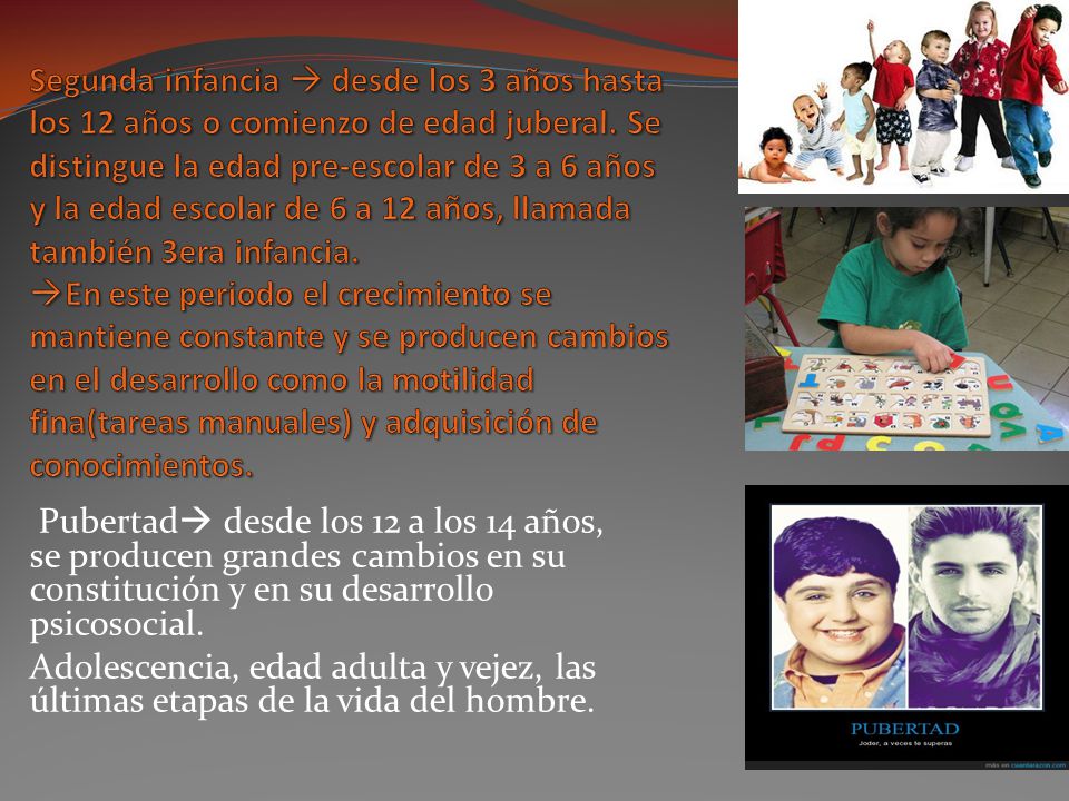 Segunda infancia  desde los 3 años hasta los 12 años o comienzo de edad juberal. Se distingue la edad pre-escolar de 3 a 6 años y la edad escolar de 6 a 12 años, llamada también 3era infancia. En este periodo el crecimiento se mantiene constante y se producen cambios en el desarrollo como la motilidad fina(tareas manuales) y adquisición de conocimientos.