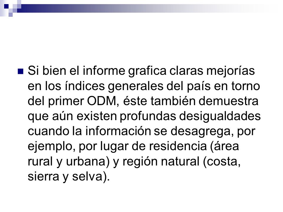 Si bien el informe grafica claras mejorías en los índices generales del país en torno del primer ODM, éste también demuestra que aún existen profundas desigualdades cuando la información se desagrega, por ejemplo, por lugar de residencia (área rural y urbana) y región natural (costa, sierra y selva).