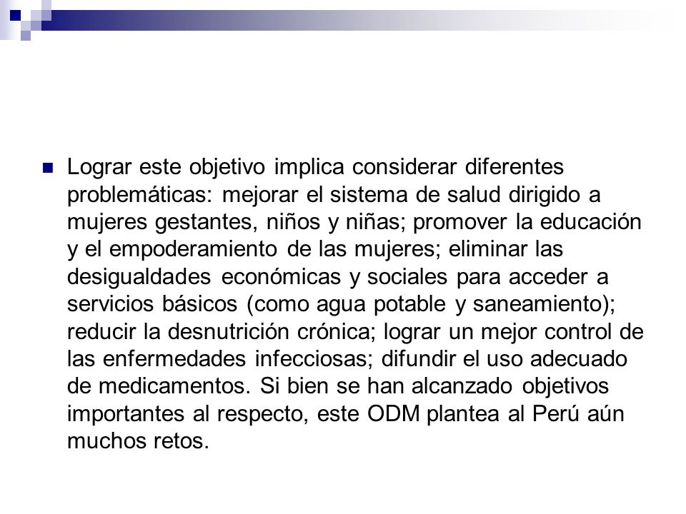 Lograr este objetivo implica considerar diferentes problemáticas: mejorar el sistema de salud dirigido a mujeres gestantes, niños y niñas; promover la educación y el empoderamiento de las mujeres; eliminar las desigualdades económicas y sociales para acceder a servicios básicos (como agua potable y saneamiento); reducir la desnutrición crónica; lograr un mejor control de las enfermedades infecciosas; difundir el uso adecuado de medicamentos.