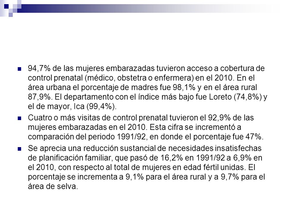 94,7% de las mujeres embarazadas tuvieron acceso a cobertura de control prenatal (médico, obstetra o enfermera) en el En el área urbana el porcentaje de madres fue 98,1% y en el área rural 87,9%. El departamento con el índice más bajo fue Loreto (74,8%) y el de mayor, Ica (99,4%).