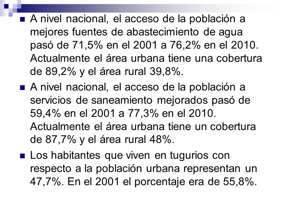 A nivel nacional, el acceso de la población a mejores fuentes de abastecimiento de agua pasó de 71,5% en el 2001 a 76,2% en el Actualmente el área urbana tiene una cobertura de 89,2% y el área rural 39,8%.