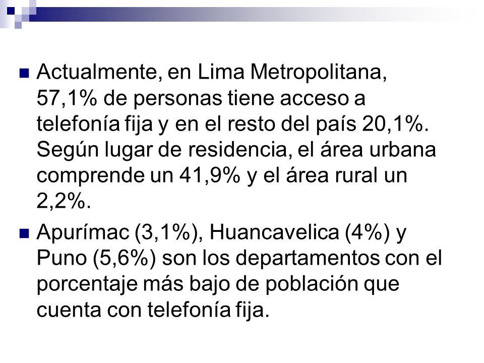 Actualmente, en Lima Metropolitana, 57,1% de personas tiene acceso a telefonía fija y en el resto del país 20,1%. Según lugar de residencia, el área urbana comprende un 41,9% y el área rural un 2,2%.
