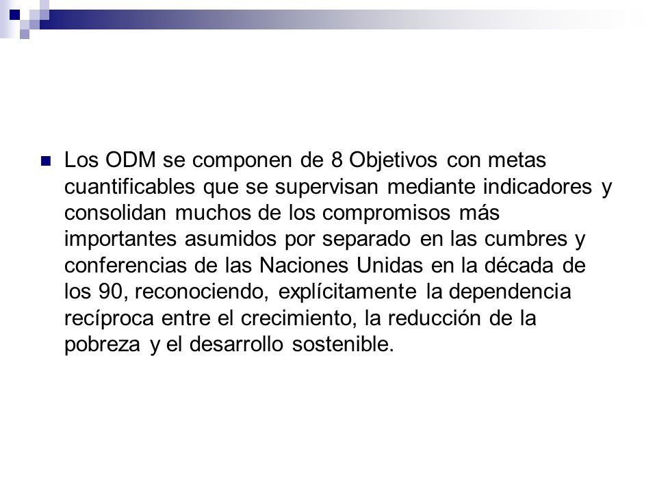 Los ODM se componen de 8 Objetivos con metas cuantificables que se supervisan mediante indicadores y consolidan muchos de los compromisos más importantes asumidos por separado en las cumbres y conferencias de las Naciones Unidas en la década de los 90, reconociendo, explícitamente la dependencia recíproca entre el crecimiento, la reducción de la pobreza y el desarrollo sostenible.