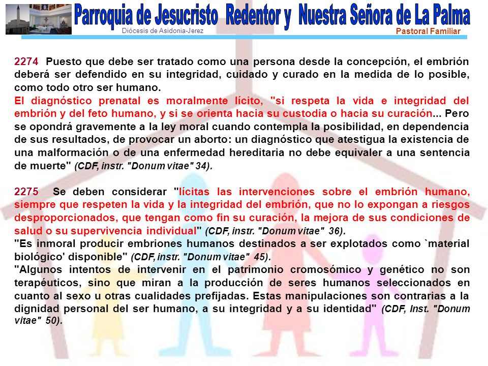2274 Puesto que debe ser tratado como una persona desde la concepción, el embrión deberá ser defendido en su integridad, cuidado y curado en la medida de lo posible, como todo otro ser humano.