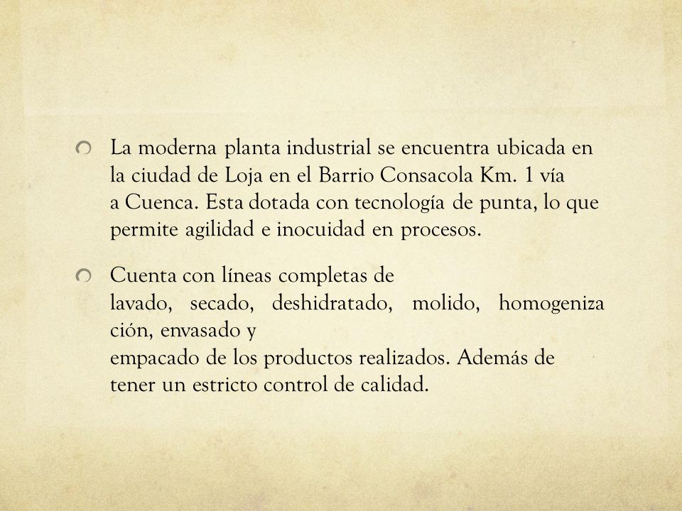 La moderna planta industrial se encuentra ubicada en la ciudad de Loja en el Barrio Consacola Km. 1 vía a Cuenca. Esta dotada con tecnología de punta, lo que permite agilidad e inocuidad en procesos.