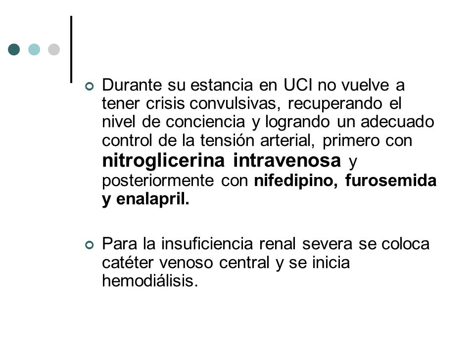 Durante su estancia en UCI no vuelve a tener crisis convulsivas, recuperando el nivel de conciencia y logrando un adecuado control de la tensión arterial, primero con nitroglicerina intravenosa y posteriormente con nifedipino, furosemida y enalapril.