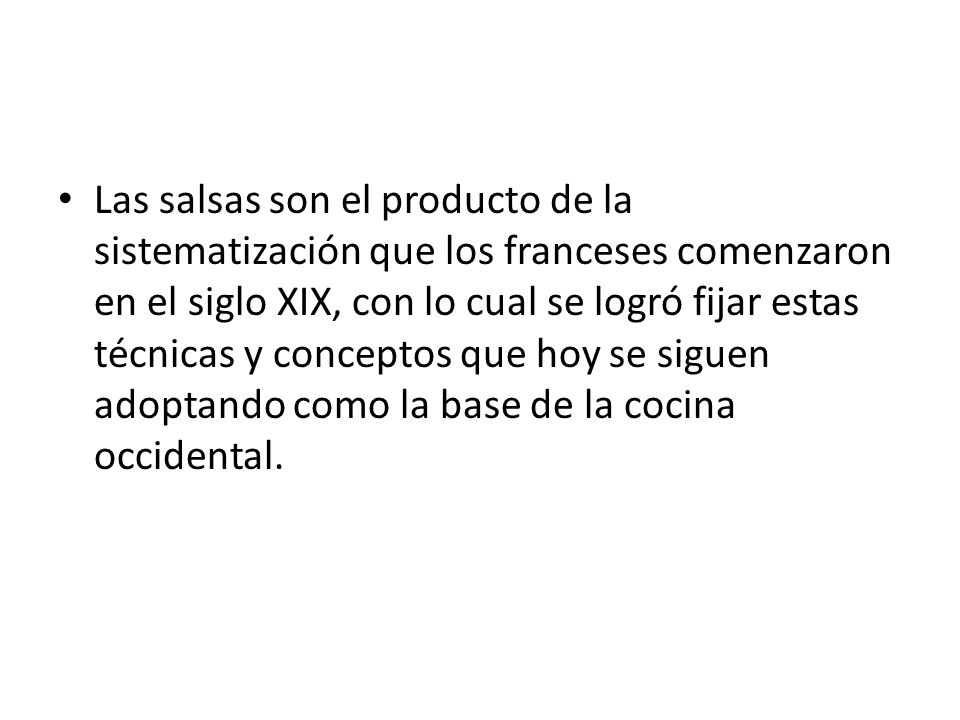 Las salsas son el producto de la sistematización que los franceses comenzaron en el siglo XIX, con lo cual se logró fijar estas técnicas y conceptos que hoy se siguen adoptando como la base de la cocina occidental.