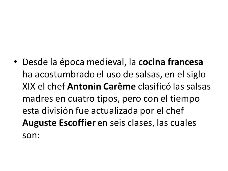 Desde la época medieval, la cocina francesa ha acostumbrado el uso de salsas, en el siglo XIX el chef Antonin Carême clasificó las salsas madres en cuatro tipos, pero con el tiempo esta división fue actualizada por el chef Auguste Escoffier en seis clases, las cuales son:
