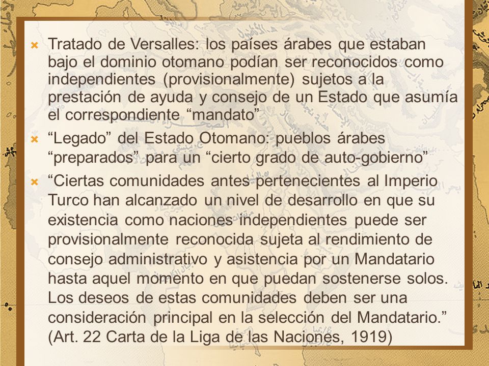 Tratado de Versalles: los países árabes que estaban bajo el dominio otomano podían ser reconocidos como independientes (provisionalmente) sujetos a la prestación de ayuda y consejo de un Estado que asumía el correspondiente mandato