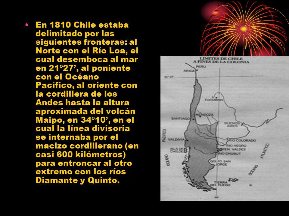 En 1810 Chile estaba delimitado por las siguientes fronteras: al Norte con el Río Loa, el cual desemboca al mar en 21º27’, al poniente con el Océano Pacífico, al oriente con la cordillera de los Andes hasta la altura aproximada del volcán Maipo, en 34º10’, en el cual la línea divisoria se internaba por el macizo cordillerano (en casi 600 kilómetros) para entroncar al otro extremo con los ríos Diamante y Quinto.