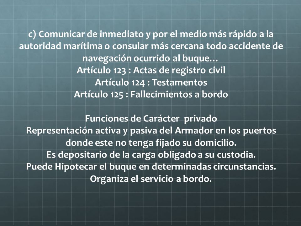 c) Comunicar de inmediato y por el medio más rápido a la autoridad marítima o consular más cercana todo accidente de navegación ocurrido al buque… Artículo 123 : Actas de registro civil Artículo 124 : Testamentos Artículo 125 : Fallecimientos a bordo Funciones de Carácter privado Representación activa y pasiva del Armador en los puertos donde este no tenga fijado su domicilio.