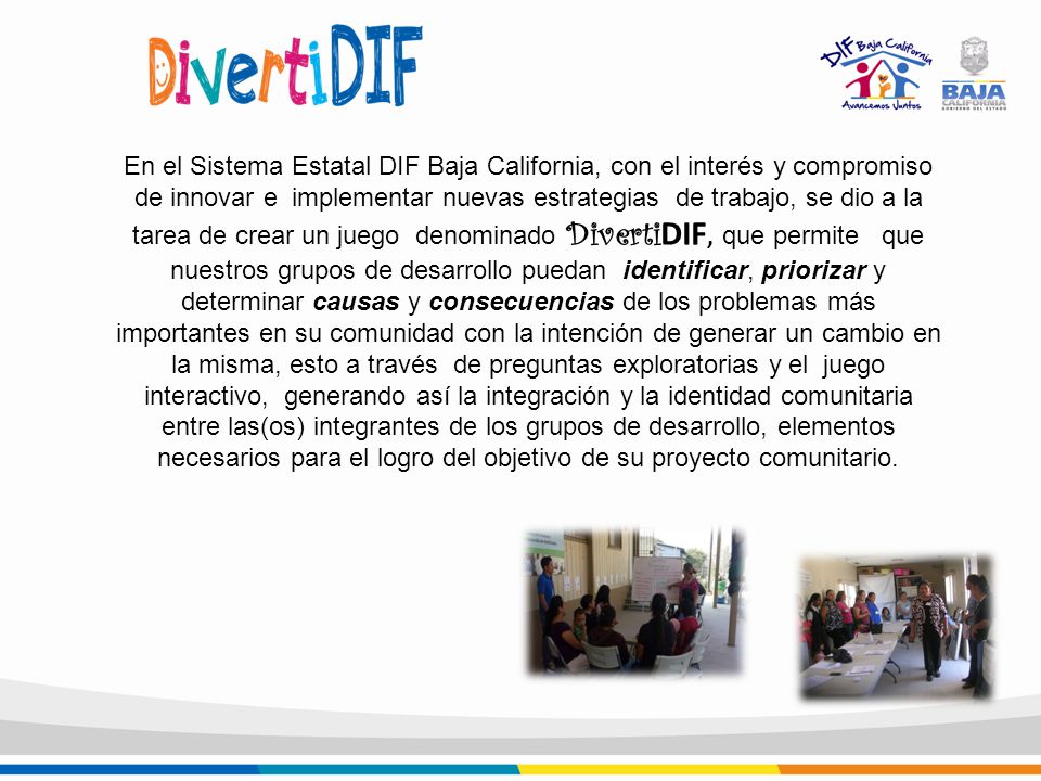 En el Sistema Estatal DIF Baja California, con el interés y compromiso de innovar e implementar nuevas estrategias de trabajo, se dio a la tarea de crear un juego denominado DivertiDIF, que permite que nuestros grupos de desarrollo puedan identificar, priorizar y determinar causas y consecuencias de los problemas más importantes en su comunidad con la intención de generar un cambio en la misma, esto a través de preguntas exploratorias y el juego interactivo, generando así la integración y la identidad comunitaria entre las(os) integrantes de los grupos de desarrollo, elementos necesarios para el logro del objetivo de su proyecto comunitario.