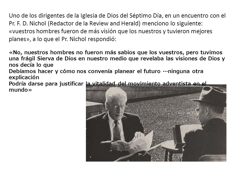 Uno de los dirigentes de la Iglesia de Dios del Séptimo Día, en un encuentro con el Pr. F. D. Nichol (Redactor de la Review and Herald) menciono lo siguiente: «vuestros hombres fueron de más visión que los nuestros y tuvieron mejores planes», a lo que el Pr. Nichol respondió:
