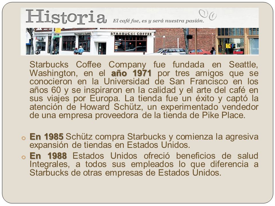 Starbucks Coffee Company fue fundada en Seattle, Washington, en el año 1971 por tres amigos que se conocieron en la Universidad de San Francisco en los años 60 y se inspiraron en la calidad y el arte del café en sus viajes por Europa. La tienda fue un éxito y captó la atención de Howard Schütz, un experimentado vendedor de una empresa proveedora de la tienda de Pike Place.