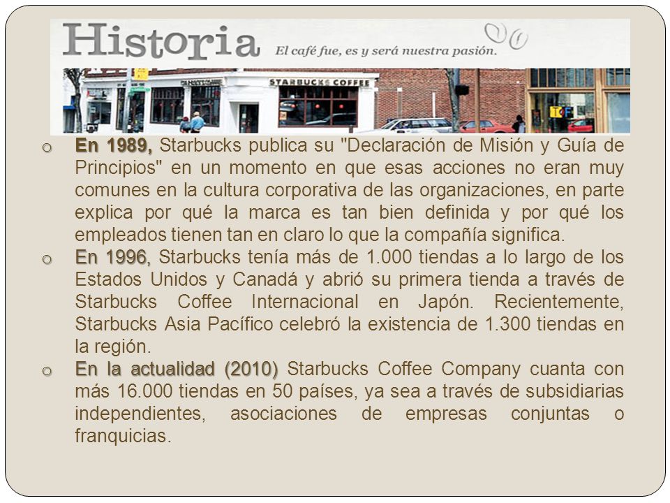 En 1989, Starbucks publica su Declaración de Misión y Guía de Principios en un momento en que esas acciones no eran muy comunes en la cultura corporativa de las organizaciones, en parte explica por qué la marca es tan bien definida y por qué los empleados tienen tan en claro lo que la compañía significa.