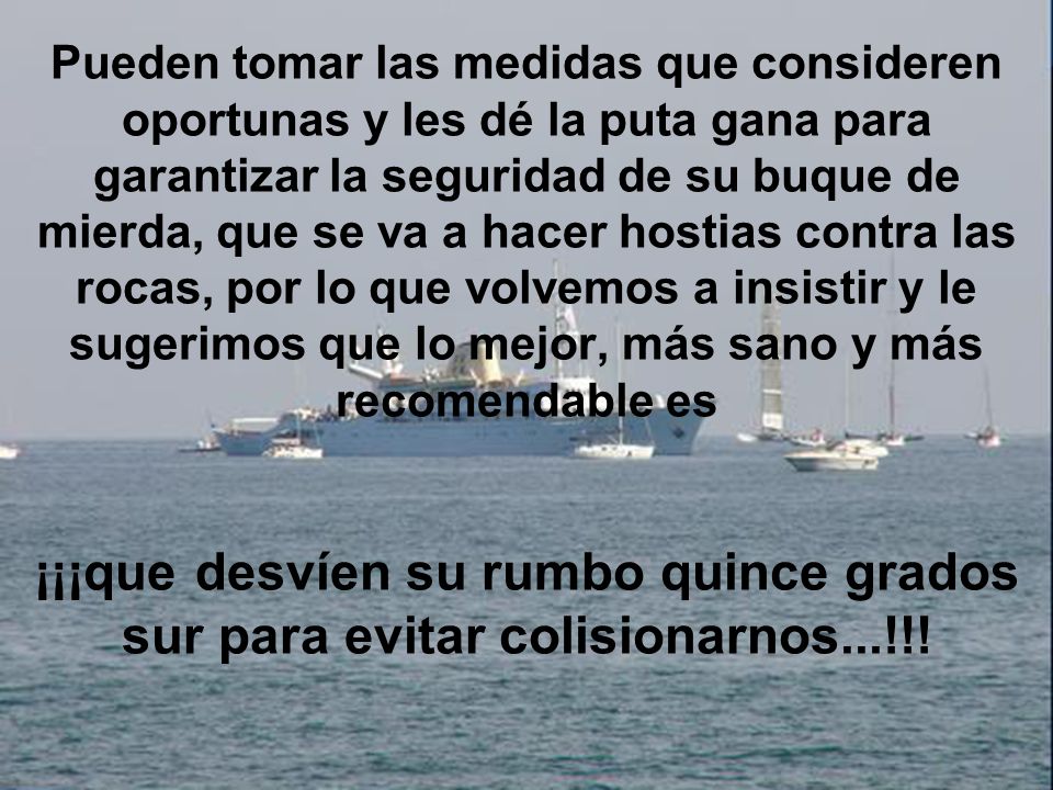 Pueden tomar las medidas que consideren oportunas y les dé la puta gana para garantizar la seguridad de su buque de mierda, que se va a hacer hostias contra las rocas, por lo que volvemos a insistir y le sugerimos que lo mejor, más sano y más recomendable es ¡¡¡que desvíen su rumbo quince grados sur para evitar colisionarnos...!!!
