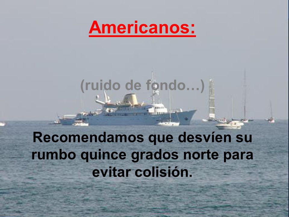 Americanos: (ruido de fondo…) Recomendamos que desvíen su rumbo quince grados norte para evitar colisión.
