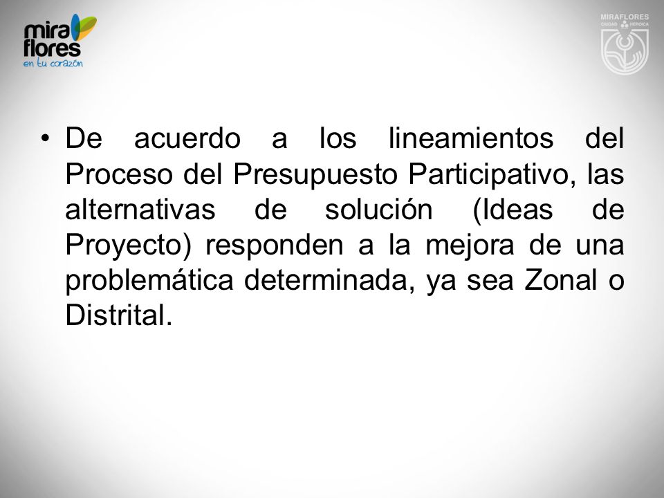 De acuerdo a los lineamientos del Proceso del Presupuesto Participativo, las alternativas de solución (Ideas de Proyecto) responden a la mejora de una problemática determinada, ya sea Zonal o Distrital.